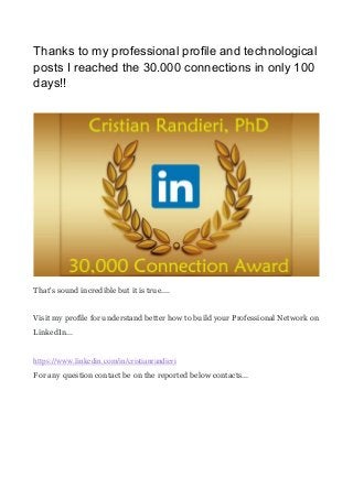 Thanks to my professional profile and technological
posts I reached the 30.000 connections in only 100
days!!
That's sound incredible but it is true....
Visit my profile for understand better how to build your Professional Network on
LinkedIn...
https://www.linkedin.com/in/cristianrandieri
For any question contact be on the reported below contacts...
 