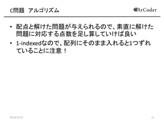 C問題 アルゴリズム 
•配点と解けた問題が与えられるので、素直に解けた 問題に対応する点数を足し算していけば良い 
•1-indexedなので、配列にそのまま入れると1つずれ ていることに注意！ 
2014/12/12 
11  