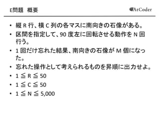 E問題 概要 
•縦 R 行、横 C 列の各マスに南向きの石像がある。 
•区間を指定して、90 度左に回転させる動作を N 回 行う。 
•1 回だけ忘れた結果、南向きの石像が M 個になっ た。 
•忘れた操作として考えられるものを昇順に出力せよ。 
•1 ≦ R ≦ 50 
•1 ≦ C ≦ 50 
•1 ≦ N ≦ 5,000  