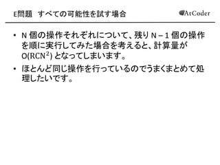 E問題 すべての可能性を試す場合 
•N 個の操作それぞれについて、残り N – 1 個の操作 を順に実行してみた場合を考えると、計算量が O(RCN2) となってしまいます。 
•ほとんど同じ操作を行っているのでうまくまとめて処 理したいです。  