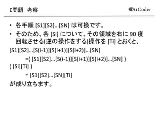 E問題 考察 
•各手順 [S1][S2]…[SN] は可換です。 
•そのため、各 [Si] について、その領域を右に 90 度 回転させる(逆の操作をする)操作を [Ti] とおくと、 
[S1][S2]…[S(i-1)][S(i+1)][S(i+2)]…[SN] 
=( [S1][S2]…[S(i-1)][S(i+1)][S(i+2)]…[SN] ) ( [Si][Ti] ) 
= [S1][S2]…[SN][Ti] 
が成り立ちます。 
 
