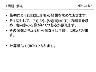 E問題 解法 
•最初に D=[S1][S2]…[SN] の結果を求めておきます。 
•各 i に対して、 [S1][S2]…[SN][Ti](=D[Ti]) の結果を求 め、南向きの石像がいくつあるか数えます。 
•その個数がちょうど M 個ならば手順 i は解となりま す。 
•計算量は O(RCN) となります。 
 