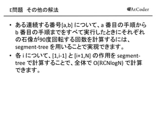 E問題 その他の解法 
•ある連続する番号[a,b] について、a 番目の手順から b 番目の手順までをすべて実行したときにそれぞれ の石像が90度回転する回数を計算するには、 segment-tree を用いることで実現できます。 
•各 i について、[1,i-1] と [i+1,N] の作用を segment- tree で計算することで、全体で O(RCNlogN) で計算 できます。  