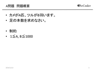 A問題 問題概要 
•カメがA匹、ツルがB羽います。 
•足の本数を求めなさい。 
•制約 
• 1≦A, B≦1000 
2014/12/12 
3  