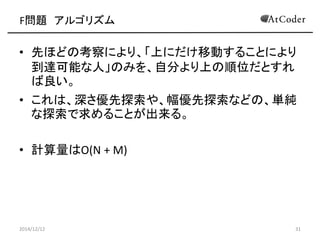 F問題 アルゴリズム 
•先ほどの考察により、「上にだけ移動することにより 到達可能な人」のみを、自分より上の順位だとすれ ば良い。 
•これは、深さ優先探索や、幅優先探索などの、単純 な探索で求めることが出来る。 
•計算量はO(N + M) 
2014/12/12 
31  