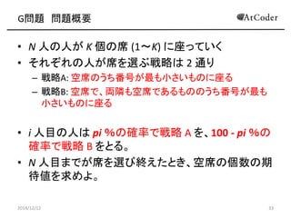 G問題 問題概要 
•N 人の人が K 個の席 (1～K) に座っていく 
•それぞれの人が席を選ぶ戦略は 2 通り 
–戦略A: 空席のうち番号が最も小さいものに座る 
–戦略B: 空席で、両隣も空席であるもののうち番号が最も 小さいものに座る 
•i 人目の人は pi ％の確率で戦略 A を、100 - pi ％の 確率で戦略 B をとる。 
•N 人目までが席を選び終えたとき、空席の個数の期 待値を求めよ。 
2014/12/12 
33  