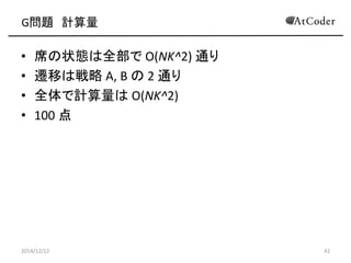 G問題 計算量 
•席の状態は全部で O(NK^2) 通り 
•遷移は戦略 A, B の 2 通り 
•全体で計算量は O(NK^2) 
•100 点 
2014/12/12 
42  