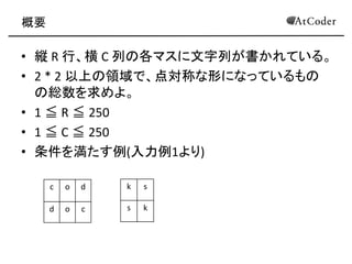 概要 
•縦 R 行、横 C 列の各マスに文字列が書かれている。 
•2 * 2 以上の領域で、点対称な形になっているもの の総数を求めよ。 
•1 ≦ R ≦ 250 
•1 ≦ C ≦ 250 
•条件を満たす例(入力例1より) 
c 
o 
d 
d 
o 
c 
k 
s 
s 
k  