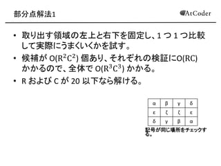 部分点解法1 
•取り出す領域の左上と右下を固定し、1 つ 1 つ比較 して実際にうまくいくかを試す。 
•候補が O(R2C2) 個あり、それぞれの検証にO(RC) かかるので、全体で O(R3C3) かかる。 
•R および C が 20 以下なら解ける。 
α 
β 
γ 
δ 
ε 
ζ 
ζ 
ε 
δ 
γ 
β 
α 
記号が同じ場所をチェックす る。  