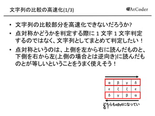 文字列の比較の高速化(1/3) 
•文字列の比較部分を高速化できないだろうか? 
•点対称かどうかを判定する際に 1 文字 1 文字判定 するのではなく、文字列としてまとめて判定したい！ 
•点対称というのは、上側を左から右に読んだものと、 下側を右から左(上側の場合とは逆向き)に読んだも のとが等しいということをうまく使えそう！ 
α 
β 
γ 
δ 
ε 
ζ 
ζ 
ε 
δ 
γ 
β 
α 
どちらもαβγδになってい る！  