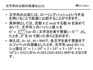 文字列の比較の高速化(2/3) 
•文字列の比較には、ローリングハッシュという手法 を用いることで高速に比較することができます。 
•具体例としては、定数 X と mod する数 M を決めて おいて、文字列 S のハッシュ値 H を H′= str の 푖 文字目を表す整数∗X푖−1 |str| 푖=1 とし たとき、H′ を M で割った余りと定めます。 
•例えば、X= 10 , M = 999で、各文字を表す整数をア ルファベットの順番としたとき、文字列 abcd のハッ シュ値は H′=1∗100+2∗101+3∗102+4∗ 103(=4321)から H=325 (325=4321-999*4) となりま す。  