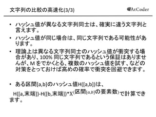 文字列の比較の高速化(3/3) 
•ハッシュ値が異なる文字列同士は、確実に違う文字列と 言えます。 
•ハッシュ値が同じ場合は、同じ文字列である可能性があ ります。 
•理論上は異なる文字列同士のハッシュ値が衝突する場 合があり、100% 同じ文字列であるという保証はありませ んが、M をでかくとる、複数のハッシュ値を試す、などの 対策をとっておけば高めの確率で衝突を回避できます。 
•ある区間[a,b]のハッシュ値H([a,b])は、 
H([a,末端])-H([b,末端])*X(区間[푎,푏]の要素数)で計算でき ます。  