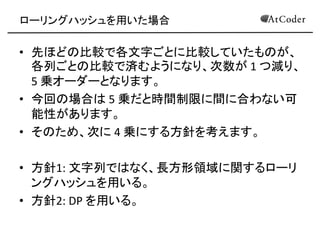 ローリングハッシュを用いた場合 
•先ほどの比較で各文字ごとに比較していたものが、 各列ごとの比較で済むようになり、次数が 1 つ減り、 5 乗オーダーとなります。 
•今回の場合は 5 乗だと時間制限に間に合わない可 能性があります。 
•そのため、次に 4 乗にする方針を考えます。 
•方針1: 文字列ではなく、長方形領域に関するローリ ングハッシュを用いる。 
•方針2: DP を用いる。  
