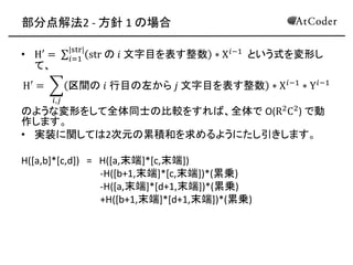 部分点解法2 - 方針 1 の場合 
•H′= str の 푖 文字目を表す整数∗X푖−1 |str| 푖=1 という式を変形し て、 
H′= 区間の 푖 行目の左から 푗 文字目を表す整数∗X푖−1∗Y푖−1 푖,푗 
のような変形をして全体同士の比較をすれば、全体で O(R2C2) で動 作します。 
•実装に関しては2次元の累積和を求めるようにたし引きします。 
H([a,b]*[c,d]) = H([a,末端]*[c,末端]) 
-H([b+1,末端]*[c,末端])*(累乗) 
-H([a,末端]*[d+1,末端])*(累乗) 
+H([b+1,末端]*[d+1,末端])*(累乗) 
 