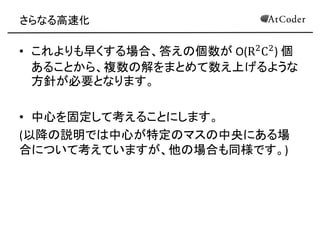 さらなる高速化 
•これよりも早くする場合、答えの個数が O(R2C2) 個 あることから、複数の解をまとめて数え上げるような 方針が必要となります。 
•中心を固定して考えることにします。 
(以降の説明では中心が特定のマスの中央にある場 合について考えていますが、他の場合も同様です。) 
 