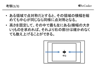 考察(1/3) 
•ある領域で点対称だとすると、その領域の横幅を縮 めても中心が同じなら同様に点対称となる。 
•高さを固定して、その中で最も左にある(横幅の大き い)ものを求めれば、それより右の部分は確かめなく ても数え上げることができる。 
中心  