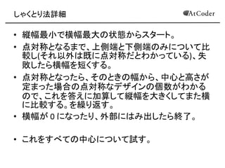 しゃくとり法詳細 
•縦幅最小で横幅最大の状態からスタート。 
•点対称となるまで、上側端と下側端のみについて比 較し(それ以外は既に点対称だとわかっている)、失 敗したら横幅を短くする。 
•点対称となったら、そのときの幅から、中心と高さが 定まった場合の点対称なデザインの個数がわかる ので、これを答えに加算して縦幅を大きくしてまた横 に比較する。を繰り返す。 
•横幅が 0 になったり、外部にはみ出したら終了。 
•これをすべての中心について試す。  