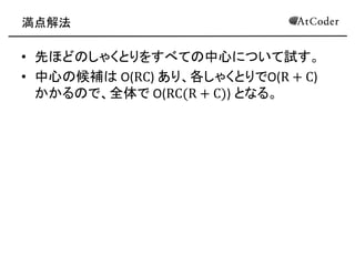 満点解法 
•先ほどのしゃくとりをすべての中心について試す。 
•中心の候補は O(RC) あり、各しゃくとりでO(R+C) かかるので、全体で O(RC(R+C)) となる。  