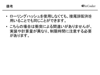 備考 
•ローリングハッシュを使用しなくても、接尾辞配列を 用いることでも同じことができます。 
•こちらの場合は衝突による間違いがありませんが、 実装や計算量が異なり、制限時間に注意する必要 があります。  