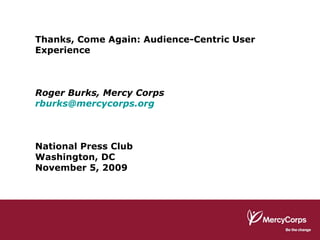 Thanks, Come Again: Audience-Centric User Experience Roger Burks, Mercy Corps [email_address] National Press Club Washington, DC November 5, 2009 