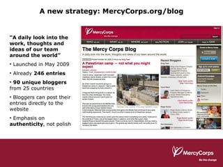 A new strategy: MercyCorps.org/blog “ A daily look into the work, thoughts and ideas of our team around the world” Launched in May 2009 Already  246 entries 90 unique bloggers  from 25 countries Bloggers can post their entries directly to the website Emphasis on  authenticity , not polish 