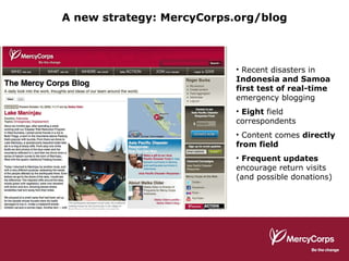Recent disasters in  Indonesia and Samoa first test of real-time  emergency blogging Eight  field correspondents Content comes  directly from field Frequent updates  encourage return visits (and possible donations) A new strategy: MercyCorps.org/blog 