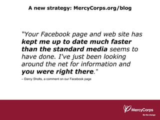 “ Your Facebook page and web site has  kept me up to date much faster than the standard media  seems to have done. I've just been looking around the net for information and  you were right there .”   –  Darcy Sholts, a comment on our Facebook page  A new strategy: MercyCorps.org/blog 