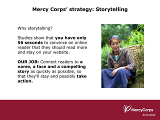 Mercy Corps’ strategy: Storytelling Why storytelling? Studies show that  you have only 56 seconds  to convince an online reader that they should read more and stay on your website. OUR JOB:  Connect readers to  a name, a face and a compelling story  as quickly as possible, so that they’ll stay and possibly  take action. 