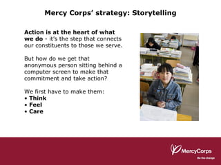 Mercy Corps’ strategy: Storytelling Action is at the heart of what we do  - it’s the step that connects our constituents to those we serve. But how do we get that anonymous person sitting behind a computer screen to make that commitment and take action? We first have to make them: Think Feel Care 