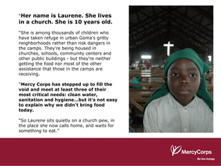 “ Her name is Laurene. She lives in a church. She is 10 years old. “ She is among thousands of children who have taken refuge in urban Goma's gritty neighborhoods rather than risk dangers in the camps. They're being housed in churches, schools, community centers and other public buildings - but they're neither getting the food nor most of the other assistance that those in the camps are receiving. “ Mercy Corps has stepped up to fill the void and meet at least three of their most critical needs: clean water, sanitation and hygiene…but it's not easy to explain why we didn't bring food today.   “ So Laurene sits quietly on a church pew, in the place she now calls home, and waits for something to eat.” 