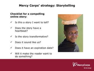 Checklist for a compelling online story: Is this a story I want to tell? Does the story have a heartbeat? Is the story transformative? Does it sound like us? Does it have an expiration date? Will it make the reader want to do something? Mercy Corps’ strategy: Storytelling 