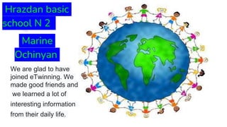 Hrazdan basic
school N 2
Marine
Ochinyan
We are glad to have
joined eTwinning. We
made good friends and
we learned a lot of
interesting information
from their daily life.
 