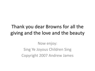 Thank you dear Browns for all the giving and the love and the beauty Now enjoy: Sing Ye Joyous Children Sing Copyright 2007 Andrew James 
