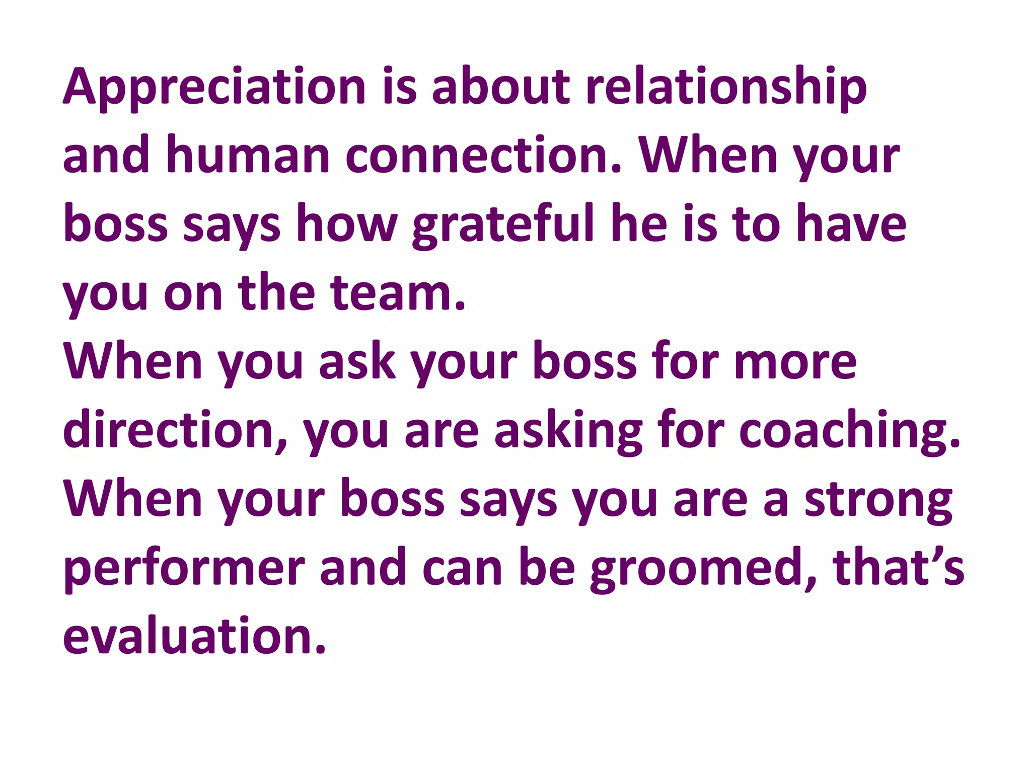 Appreciation is about relationship
and human connection. When your
boss says how grateful he is to have
you on the team.
When you ask your boss for more
direction, you are asking for coaching.
When your boss says you are a strong
performer and can be groomed, that’s
evaluation.
 