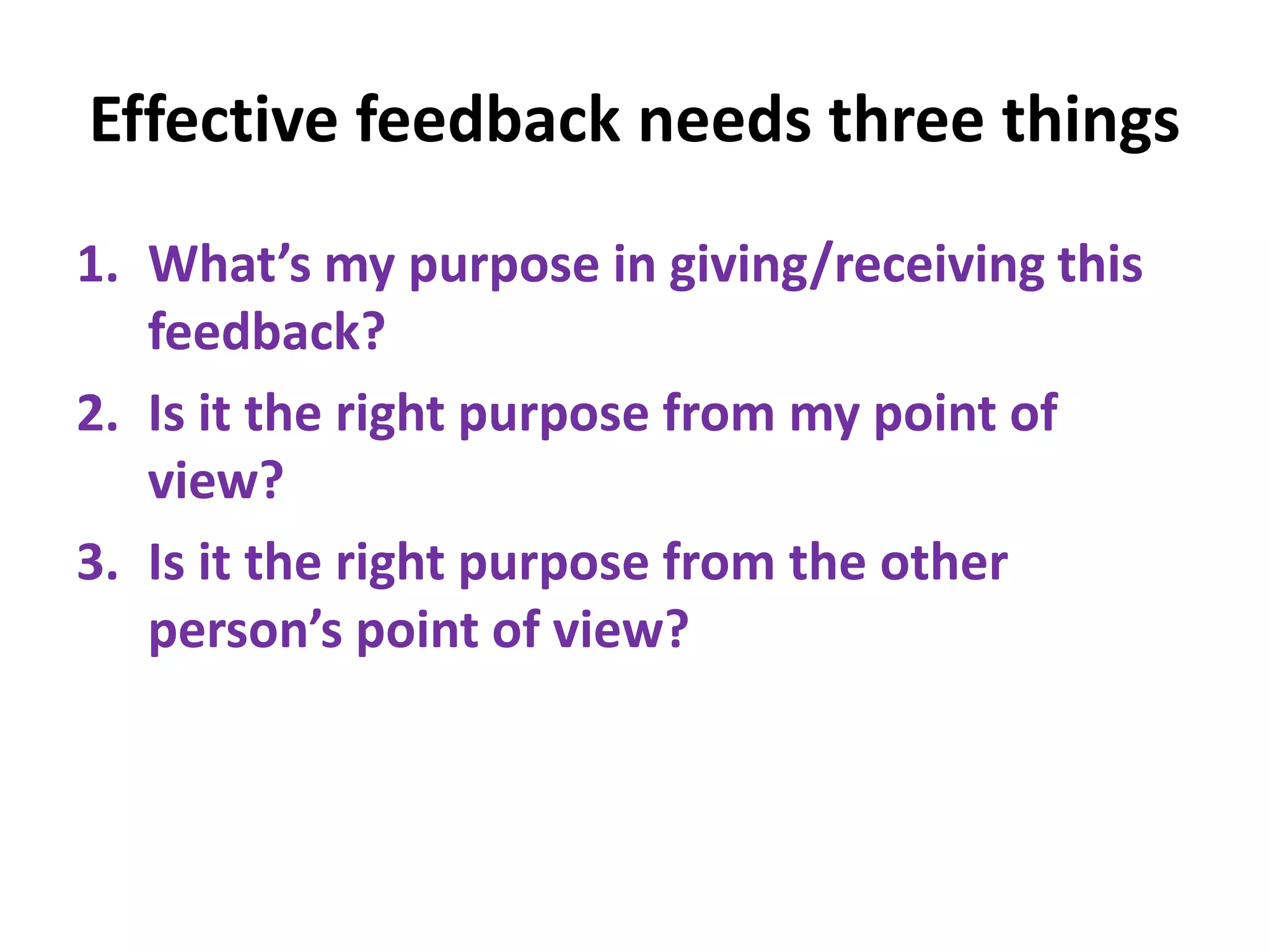 Effective feedback needs three things
1. What’s my purpose in giving/receiving this
feedback?
2. Is it the right purpose from my point of
view?
3. Is it the right purpose from the other
person’s point of view?
 