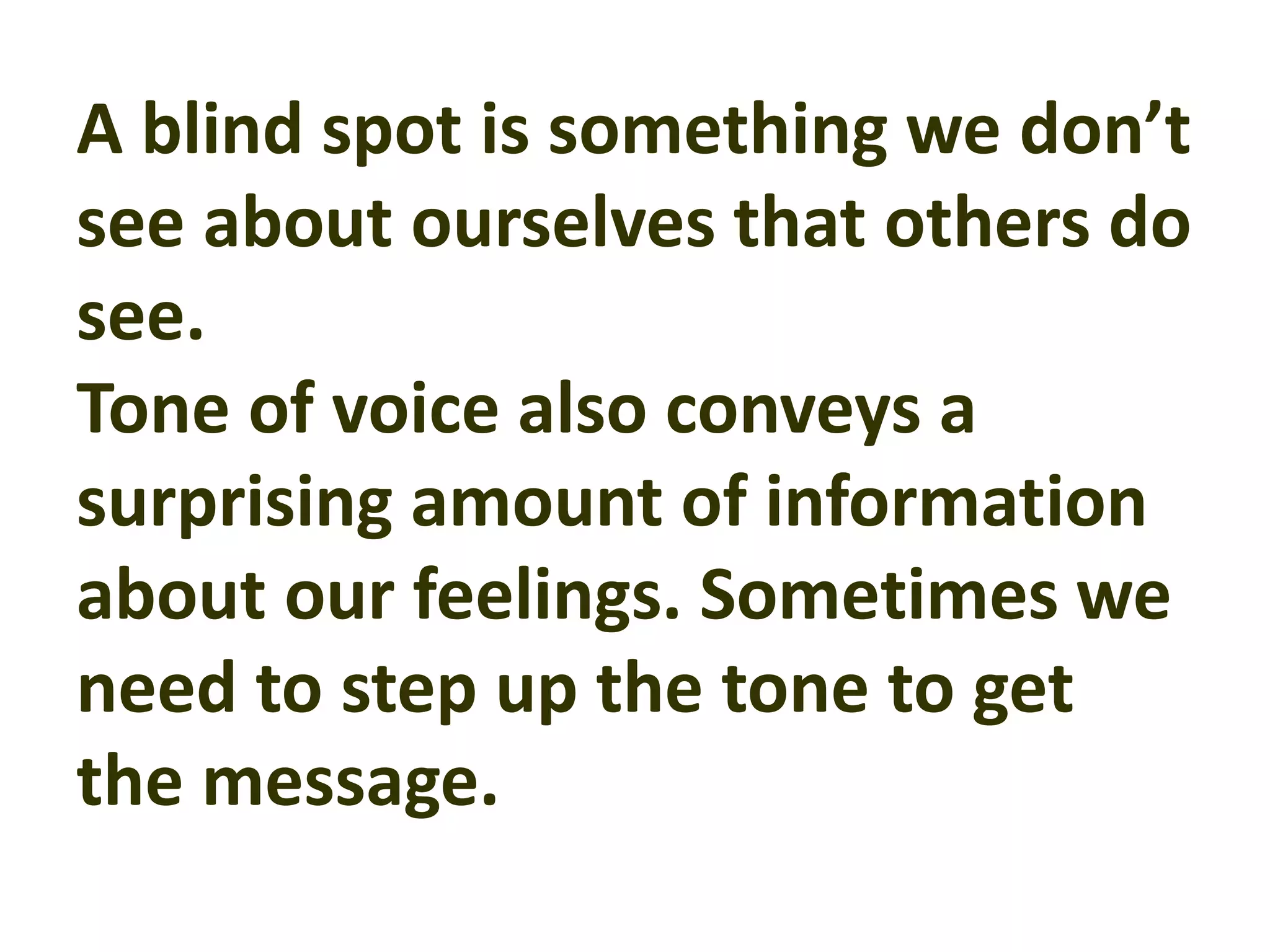 A blind spot is something we don’t
see about ourselves that others do
see.
Tone of voice also conveys a
surprising amount of information
about our feelings. Sometimes we
need to step up the tone to get
the message.
 