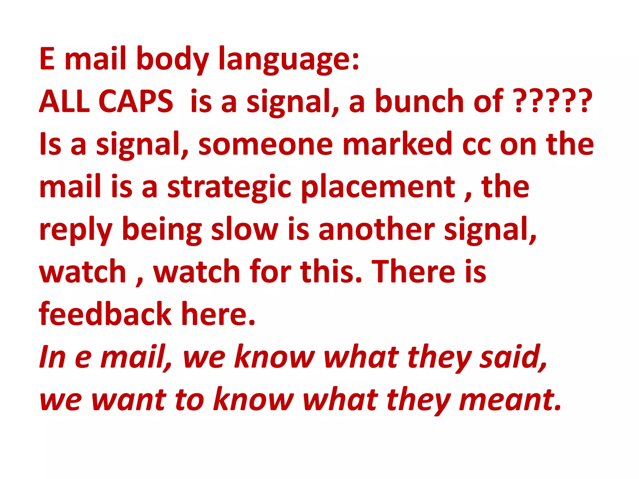E mail body language:
ALL CAPS is a signal, a bunch of ?????
Is a signal, someone marked cc on the
mail is a strategic placement , the
reply being slow is another signal,
watch , watch for this. There is
feedback here.
In e mail, we know what they said,
we want to know what they meant.
 