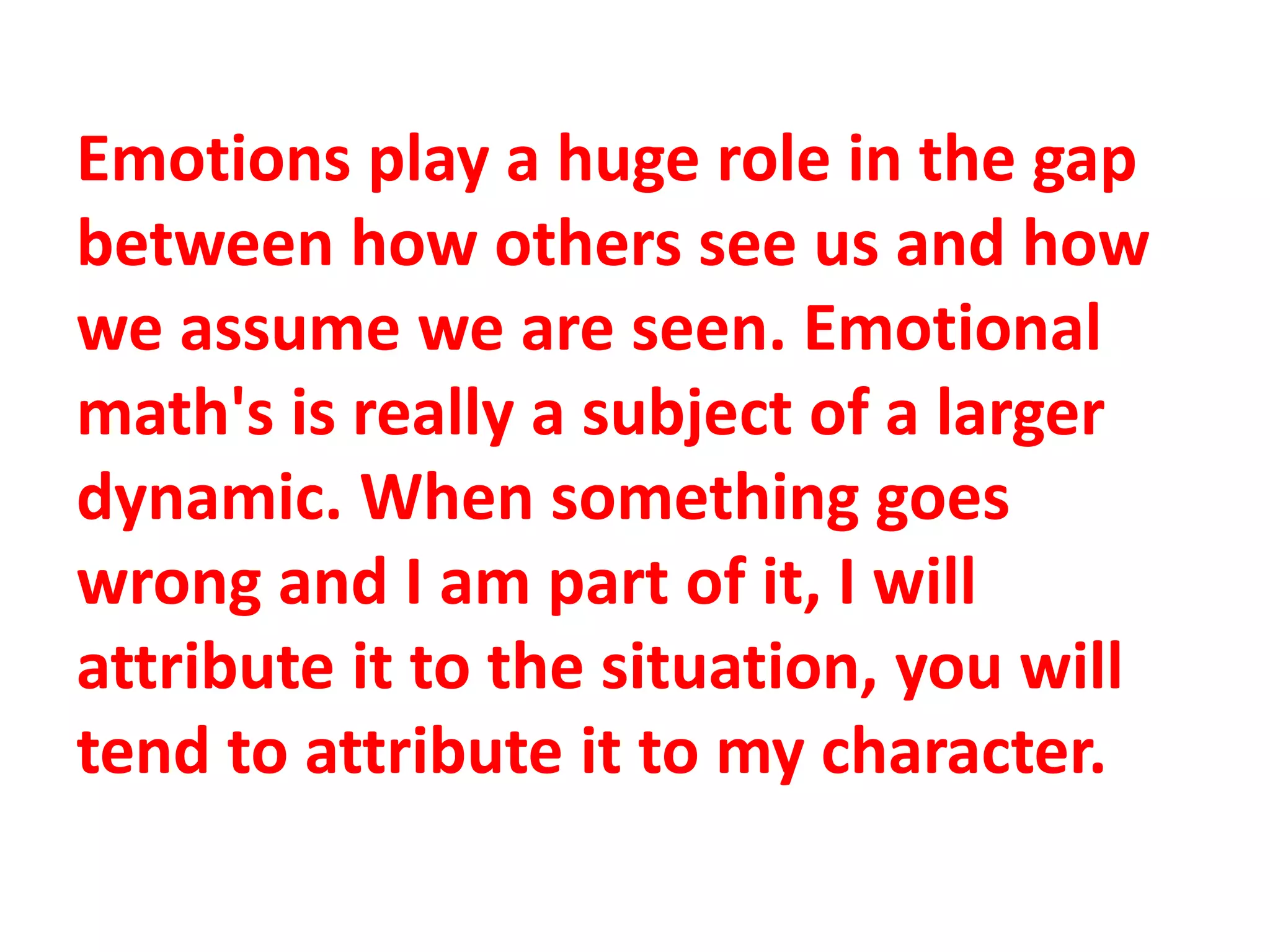 Emotions play a huge role in the gap
between how others see us and how
we assume we are seen. Emotional
math's is really a subject of a larger
dynamic. When something goes
wrong and I am part of it, I will
attribute it to the situation, you will
tend to attribute it to my character.
 