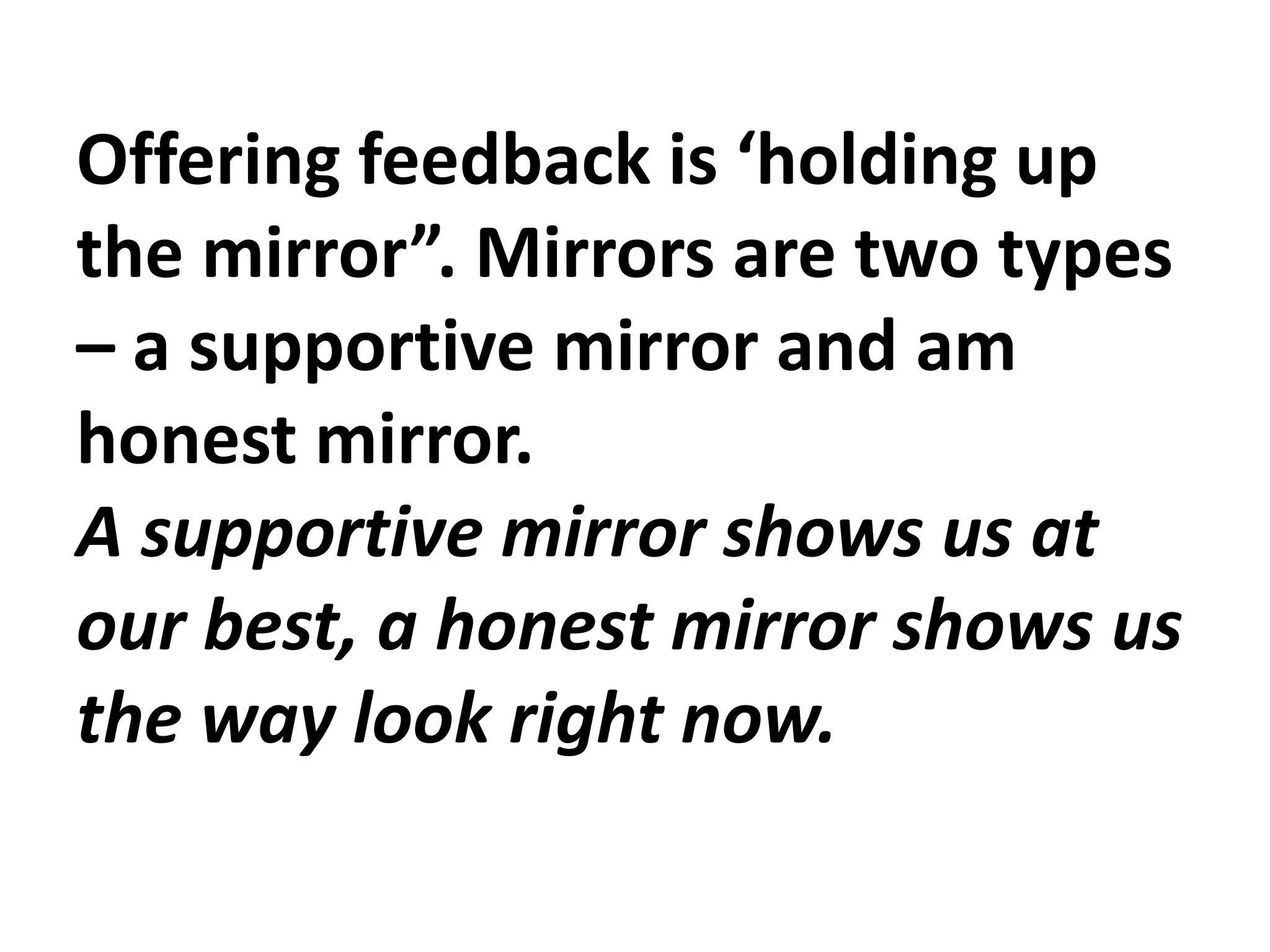 Offering feedback is ‘holding up
the mirror”. Mirrors are two types
– a supportive mirror and am
honest mirror.
A supportive mirror shows us at
our best, a honest mirror shows us
the way look right now.
 