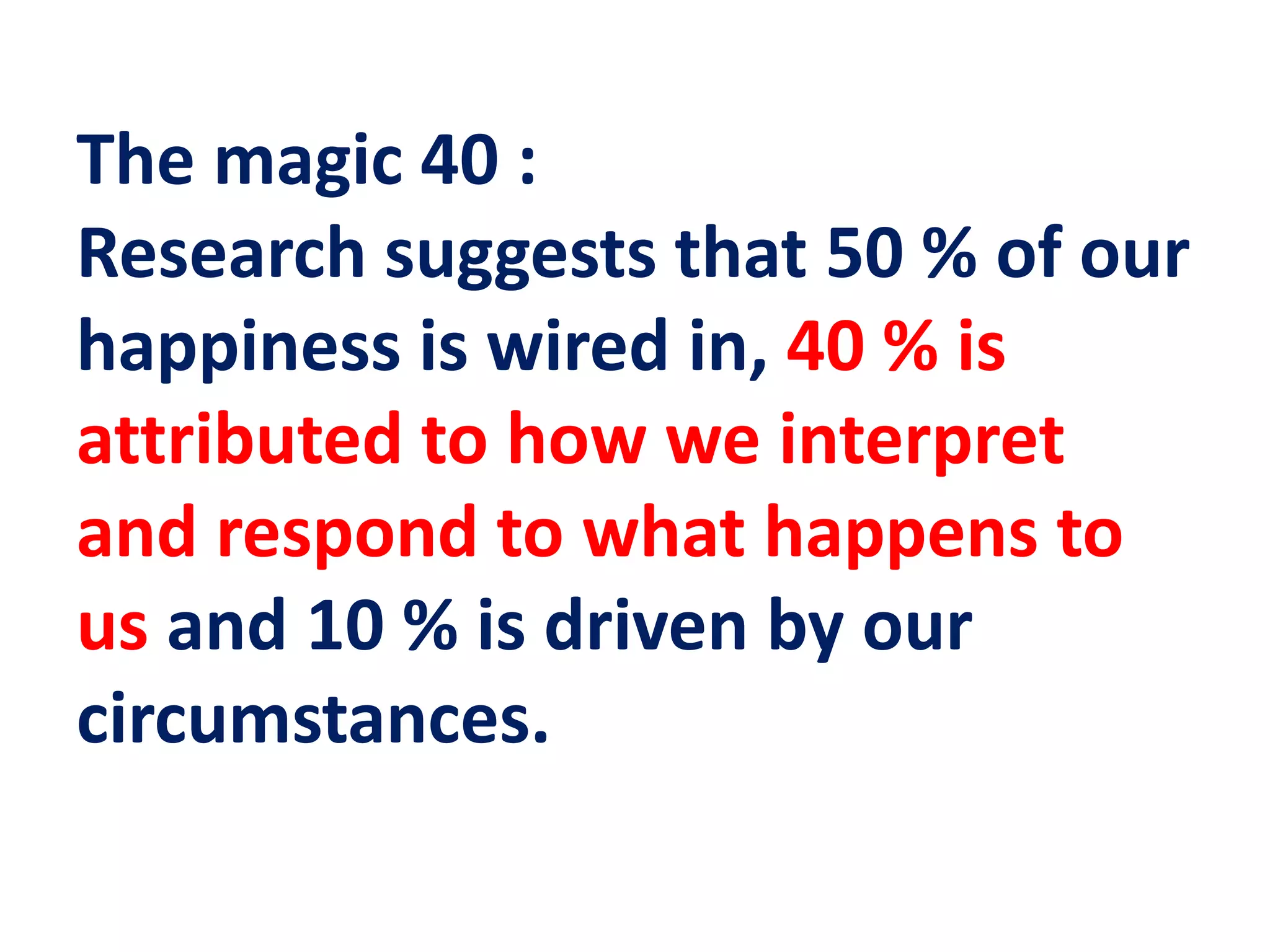The magic 40 :
Research suggests that 50 % of our
happiness is wired in, 40 % is
attributed to how we interpret
and respond to what happens to
us and 10 % is driven by our
circumstances.
 