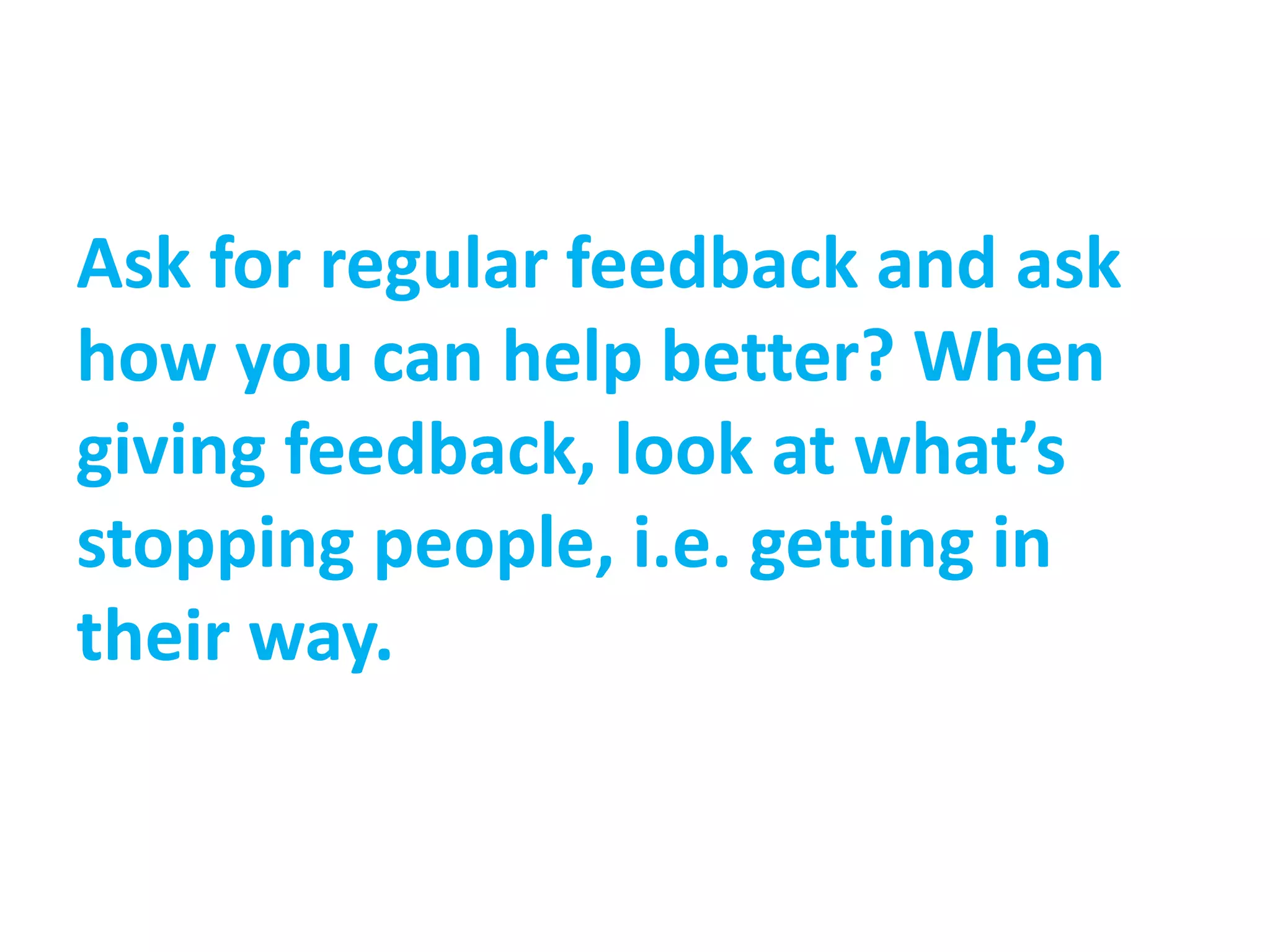 Ask for regular feedback and ask
how you can help better? When
giving feedback, look at what’s
stopping people, i.e. getting in
their way.
 
