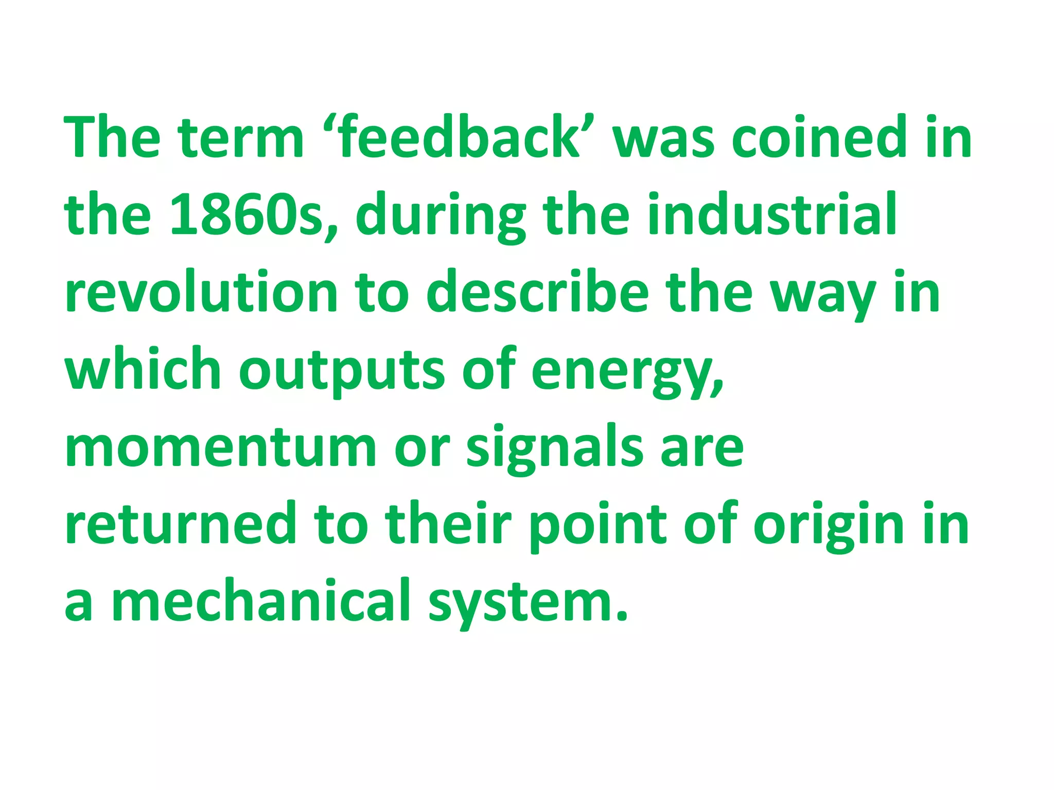 The term ‘feedback’ was coined in
the 1860s, during the industrial
revolution to describe the way in
which outputs of energy,
momentum or signals are
returned to their point of origin in
a mechanical system.
 