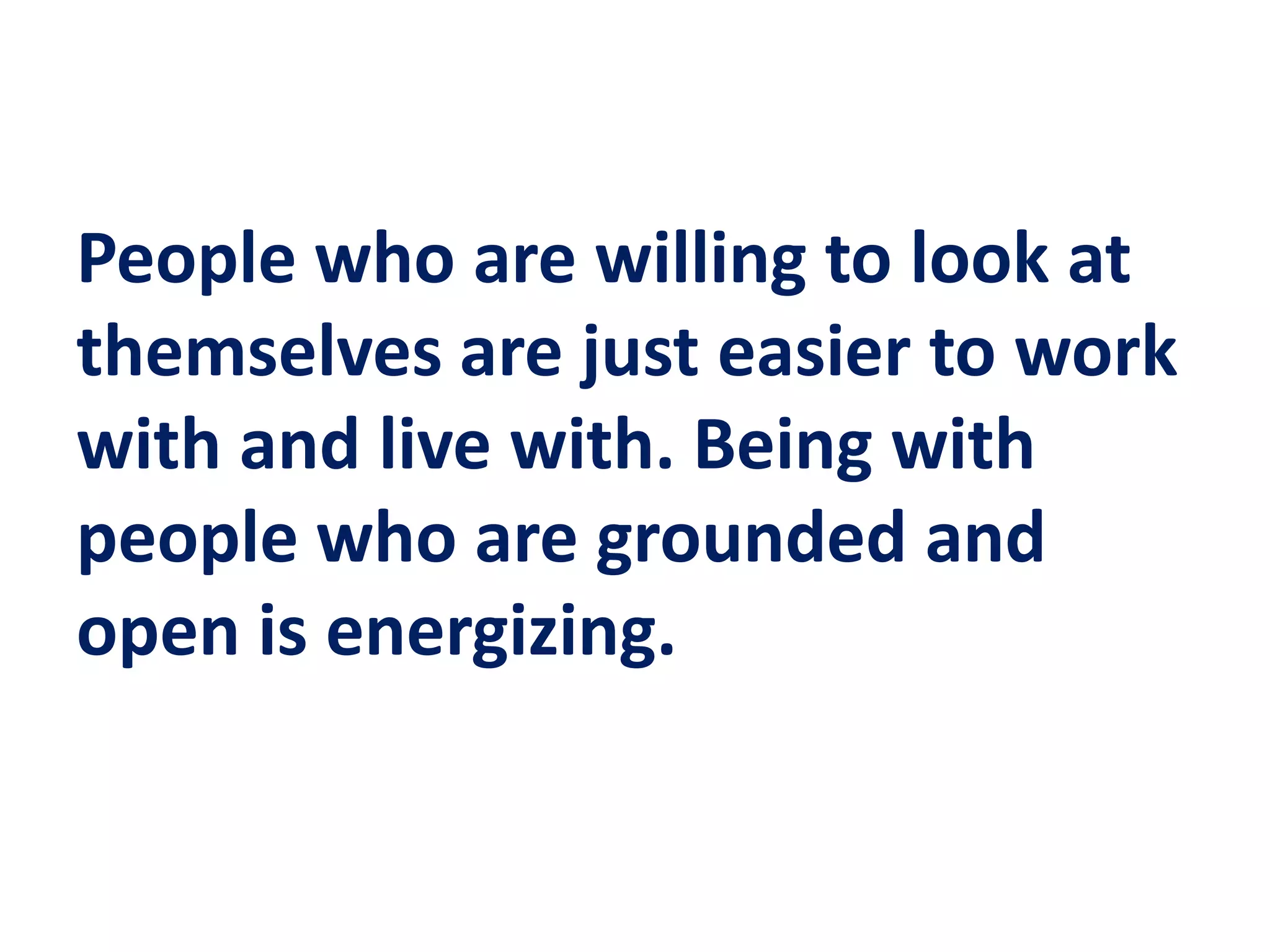 People who are willing to look at
themselves are just easier to work
with and live with. Being with
people who are grounded and
open is energizing.
 