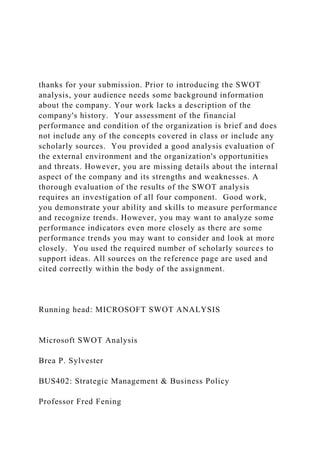 thanks for your submission. Prior to introducing the SWOT
analysis, your audience needs some background information
about the company. Your work lacks a description of the
company's history. Your assessment of the financial
performance and condition of the organization is brief and does
not include any of the concepts covered in class or include any
scholarly sources. You provided a good analysis evaluation of
the external environment and the organization's opportunities
and threats. However, you are missing details about the internal
aspect of the company and its strengths and weaknesses. A
thorough evaluation of the results of the SWOT analysis
requires an investigation of all four component. Good work,
you demonstrate your ability and skills to measure performance
and recognize trends. However, you may want to analyze some
performance indicators even more closely as there are some
performance trends you may want to consider and look at more
closely. You used the required number of scholarly sources to
support ideas. All sources on the reference page are used and
cited correctly within the body of the assignment.
Running head: MICROSOFT SWOT ANALYSIS
Microsoft SWOT Analysis
Brea P. Sylvester
BUS402: Strategic Management & Business Policy
Professor Fred Fening
 