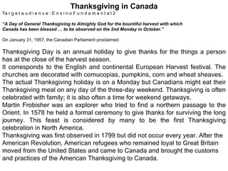 Thanksgiving in Canada Ta r g e t a u d i e n c e : E n s i n o F u n d a m e n t a l 2 “ A Day of General Thanksgiving to Almighty God for the bountiful harvest with which Canada has been blessed … to be observed on the 2nd Monday in October.” On January 31, 1957, the Canadian Parliament proclaimed: Thanksgiving Day is an annual holiday to give thanks for the things a person has at the close of the harvest season. It corresponds to the English and continental European Harvest festival. The churches are decorated with cornucopias, pumpkins, corn and wheat sheaves. The actual Thanksgiving holiday is on a Monday but Canadians might eat their Thanksgiving meal on any day of the three-day weekend. Thanksgiving is often celebrated with family; it is also often a time for weekend getaways. Martin Frobisher was an explorer who tried to find a northern passage to the Orient. In 1578 he held a formal ceremony to give thanks for surviving the long journey. This feast is considered by many to be the first Thanksgiving celebration in North America. Thanksgiving was first observed in 1799 but did not occur every year. After the American Revolution, American refugees who remained loyal to Great Britain moved from the United States and came to Canada and brought the customs and practices of the American Thanksgiving to Canada. 