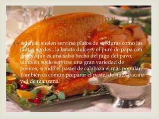 Además suelen servirse platos de verduras como las judías verdes , la batata dulce  y el puré de papa con gravy, que es una salsa hecha del jugo del pavo; también suele servirse una gran variedad de postres, siendo el pastel de calabaza el más popular. También es común preparar el pastel de nuez pacana y el de manzana.Cena familiar