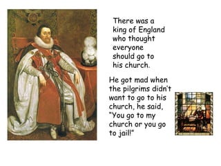 There was a king of England who thought everyone should go to his church .  He got mad when the pilgrims didn’t want to go to his church, he said, “You go to my church or you go to jail!” 