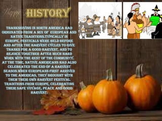 Thanksgiving in North America had
originated from a mix of European and
     native traditions.Typically in
  Europe, festivals were held before
 and after the harvest cycles to give
  thanks for a good harvest, and to
   rejoice together after much hard
 work with the rest of the community.
At the time, Native Americans had also
    celebrated the end of a harvest
 season.When Europeans first arrived
  to the Americas, they brought with
    them their own harvest festival
 traditions from Europe, celebrating
  their safe voyage, peace and good
                harvest.
 
