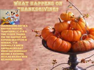 Thanksgiving Day is a
harvest festival.
Traditionally, it is a
time to give thanks
for the harvest and
express gratitude in
general. It is
primarily a North
American holiday
which has generally
become a national
secular holiday with
religious origins.
 
