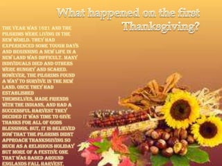 The year was 1621 and the
Pilgrims were living in the
New World. They had
experienced some tough days
and beginning a new life in a
new land was difficult. Many
individuals died and others
were hungry and scared.
However, the Pilgrims found
a way to survive in the new
land. Once they had
established
themselves, made friends
with the Indians, and had a
successful harvest they
decided it was time to give
thanks for all of Gods
blessings. But, it is believed
now that the Pilgrims didnt
approach Thanksgiving so
much as a religious holiday
but more of a festive one
that was based around
Englands Fall Harvest.
 